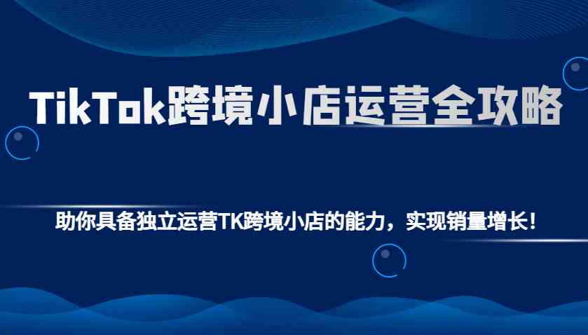 TikTok跨境小店运营全攻略：助你具备独立运营TK跨境小店的能力，实现销量增长！ - 网创智库网创-网赚-电商-tk-出海-AI-抖音-快手-小红书-视频号-玩法-创业-小程序-公众号-私域-s粉网创智库