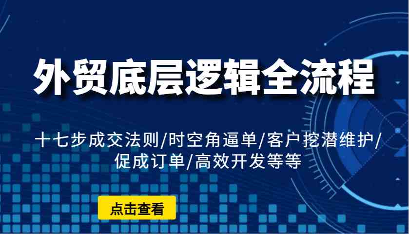 外贸底层逻辑全流程：十七步成交法则/时空角逼单/客户挖潜维护/促成订单/高效开发等等 - 网创智库网创-网赚-电商-tk-出海-AI-抖音-快手-小红书-视频号-玩法-创业-小程序-公众号-私域-s粉网创智库