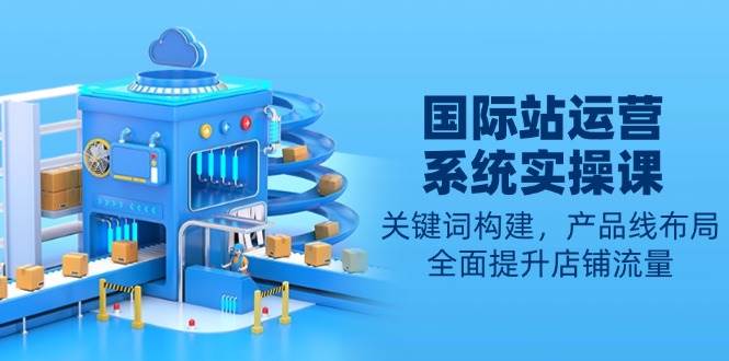 国际站运营系统实操课：关键词构建，产品线布局，全面提升店铺流量网创-网赚-电商-tk-出海-AI-抖音-快手-小红书-视频号-玩法-创业-小程序-公众号-私域-s粉网创智库