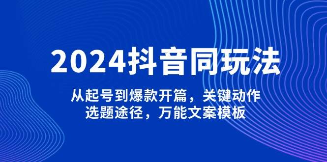 2024抖音同玩法，从起号到爆款开篇，关键动作，选题途径，万能文案模板网创-网赚-电商-tk-出海-AI-抖音-快手-小红书-视频号-玩法-创业-小程序-公众号-私域-s粉网创智库