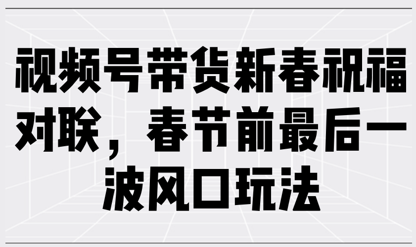 视频号带货新春祝福对联，春节前最后一波风口玩法 - 网创智库网创-网赚-电商-tk-出海-AI-抖音-快手-小红书-视频号-玩法-创业-小程序-公众号-私域-s粉网创智库