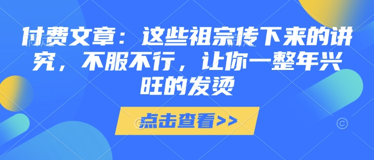 付费文章：这些祖宗传下来的讲究，不服不行，让你一整年兴旺的发烫!(全文收藏)网创-网赚-电商-tk-出海-AI-抖音-快手-小红书-视频号-玩法-创业-小程序-公众号-私域-s粉网创智库