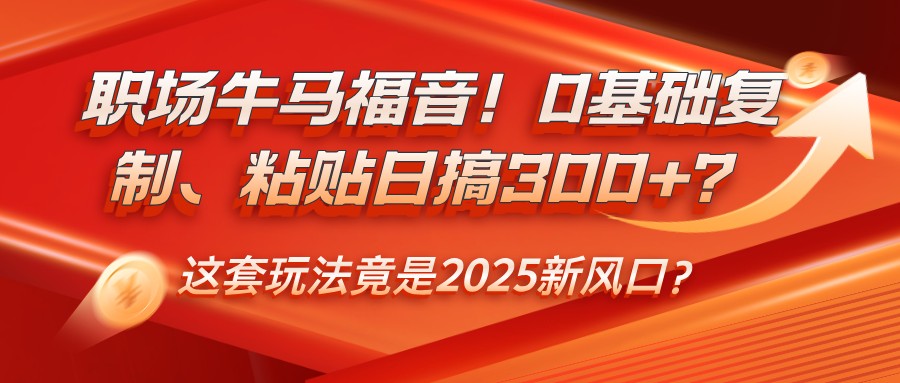 职场牛马福音！0基础复制、粘贴日搞300+？这套玩法竟是2025新风口？ - 网创智库网创-网赚-电商-tk-出海-AI-抖音-快手-小红书-视频号-玩法-创业-小程序-公众号-私域-s粉网创智库