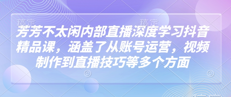 芳芳不太闲内部直播深度学习抖音精品课，涵盖了从账号运营，视频制作到直播技巧等多个方面网创-网赚-电商-tk-出海-AI-抖音-快手-小红书-视频号-玩法-创业-小程序-公众号-私域-s粉网创智库