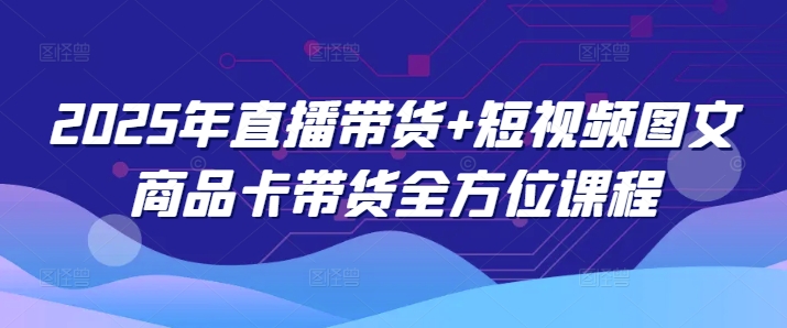2025年直播带货+短视频图文商品卡带货全方位课程网创-网赚-电商-tk-出海-AI-抖音-快手-小红书-视频号-玩法-创业-小程序-公众号-私域-s粉网创智库