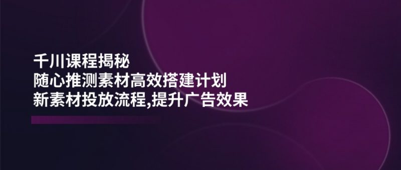 千川课程揭秘：随心推测素材高效搭建计划,新素材投放流程,提升广告效果网创-网赚-电商-tk-出海-AI-抖音-快手-小红书-视频号-玩法-创业-小程序-公众号-私域-s粉网创智库