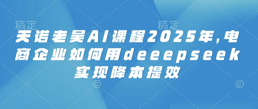 天诺老吴AI课程2025年，电商企业如何用deeepseek实现降本提效 - 网创智库网创-网赚-电商-tk-出海-AI-抖音-快手-小红书-视频号-玩法-创业-小程序-公众号-私域-s粉网创智库
