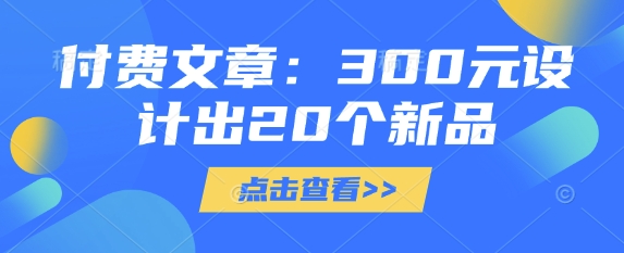 付费文章：300元设计出20个新品网创-网赚-电商-tk-出海-AI-抖音-快手-小红书-视频号-玩法-创业-小程序-公众号-私域-s粉网创智库