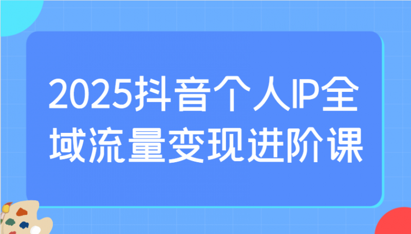2025抖音个人IP全域流量变现进阶课:选爆品、抖音付费投流、千川投流实操及优化等网创-网赚-电商-tk-出海-AI-抖音-快手-小红书-视频号-玩法-创业-小程序-公众号-私域-s粉网创智库