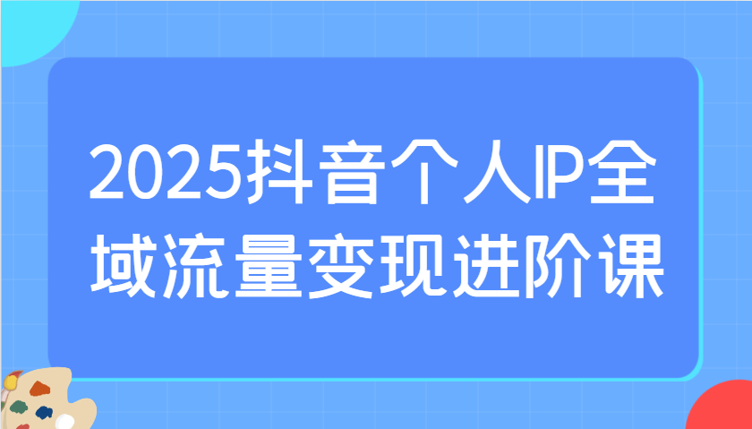 2025抖音个人IP全域流量变现进阶课：选爆品、抖音付费投流、千川投流实操及优化等 - 网创智库网创-网赚-电商-tk-出海-AI-抖音-快手-小红书-视频号-玩法-创业-小程序-公众号-私域-s粉网创智库