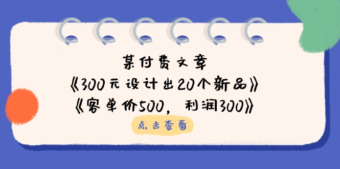 某付费文章：《300元设计出20个新品》+《客单价500，利润300》网创-网赚-电商-tk-出海-AI-抖音-快手-小红书-视频号-玩法-创业-小程序-公众号-私域-s粉网创智库