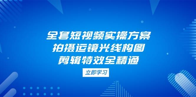全套短视频实操方案，拍摄运镜光线构图，剪辑特效全精通网创-网赚-电商-tk-出海-AI-抖音-快手-小红书-视频号-玩法-创业-小程序-公众号-私域-s粉网创智库