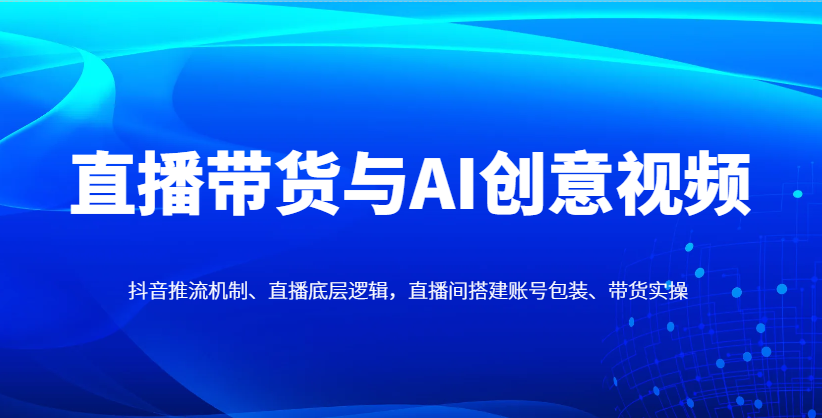 直播带货与AI创意视频，抖音推流机制、直播底层逻辑，直播间搭建账号包装、带货实操 - 网创智库网创-网赚-电商-tk-出海-AI-抖音-快手-小红书-视频号-玩法-创业-小程序-公众号-私域-s粉网创智库