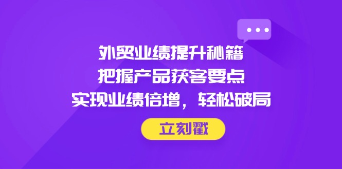 外贸业绩提升秘籍，把握产品获客要点，实现业绩倍增，轻松破局网创-网赚-电商-tk-出海-AI-抖音-快手-小红书-视频号-玩法-创业-小程序-公众号-私域-s粉网创智库