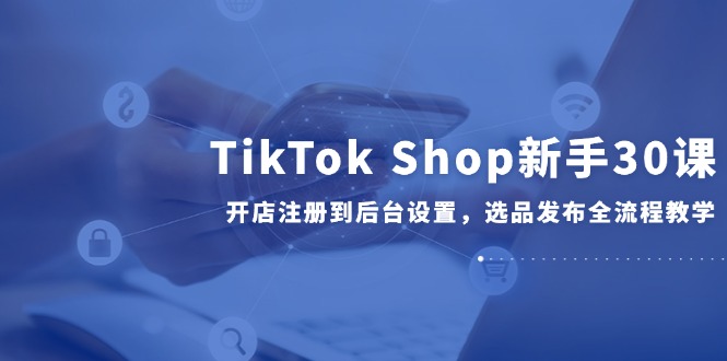 TikTok Shop新手30课，开店注册到后台设置，选品发布全流程教学网创-网赚-电商-tk-出海-AI-抖音-快手-小红书-视频号-玩法-创业-小程序-公众号-私域-s粉网创智库