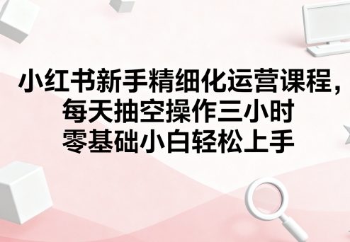 小红书新手精细化运营课程，每天抽空操作三小时，零基础小白轻松上手网创-网赚-电商-tk-出海-AI-抖音-快手-小红书-视频号-玩法-创业-小程序-公众号-私域-s粉网创智库