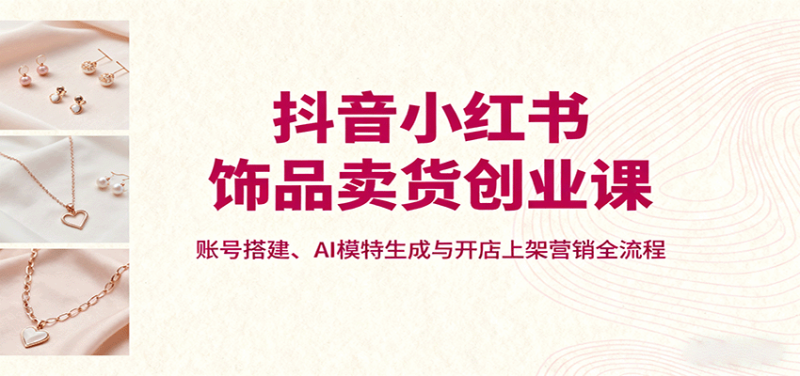 抖音小红书饰品卖货创业课，账号搭建、AI模特生成与开店上架营销全流程网创-网赚-电商-tk-出海-AI-抖音-快手-小红书-视频号-玩法-创业-小程序-公众号-私域-s粉网创智库