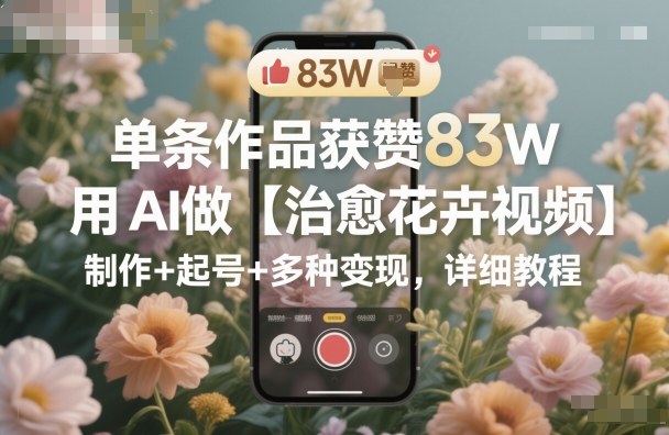 单条作品获赞83W，用AI做【治愈花卉视频】，制作+起号+多种变现，详细教程网创-网赚-电商-tk-出海-AI-抖音-快手-小红书-视频号-玩法-创业-小程序-公众号-私域-s粉网创智库
