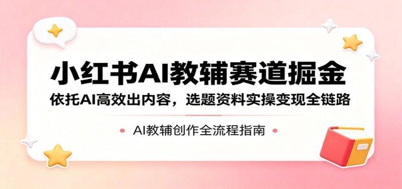 小红书AI教辅赛道掘金：依托AI高效出内容，选题资料实操变现全链路网创-网赚-电商-tk-出海-AI-抖音-快手-小红书-视频号-玩法-创业-小程序-公众号-私域-s粉网创智库