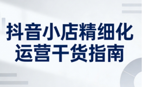 抖音小店精细化运营干货指南新版，助力商家系统提升店铺运营能力(更新26年5月)网创-网赚-电商-tk-出海-AI-抖音-快手-小红书-视频号-玩法-创业-小程序-公众号-私域-s粉网创智库