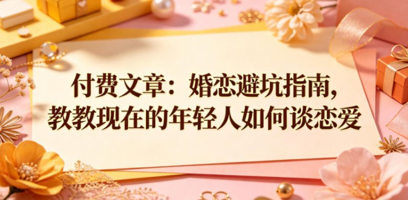 付费文章：婚恋避坑指南，教教现在的年轻人如何谈恋爱网创-网赚-电商-tk-出海-AI-抖音-快手-小红书-视频号-玩法-创业-小程序-公众号-私域-s粉网创智库
