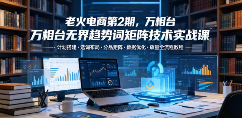 老火电商第2期，万相台无界趋势词矩阵技术实战课，计划搭建・选词布局・分品矩阵・数据优化・放量全流程教程网创-网赚-电商-tk-出海-AI-抖音-快手-小红书-视频号-玩法-创业-小程序-公众号-私域-s粉网创智库