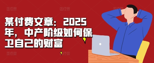 某付费文章：2025年，中产阶级如何保卫自己的财富网创-网赚-电商-tk-出海-AI-抖音-快手-小红书-视频号-玩法-创业-小程序-公众号-私域-s粉网创智库
