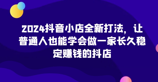 2024抖音小店全新打法，让普通人也能学会做一家长久稳定赚钱的抖店(更新)网创-网赚-电商-tk-出海-AI-抖音-快手-小红书-视频号-玩法-创业-小程序-公众号-私域-s粉网创智库